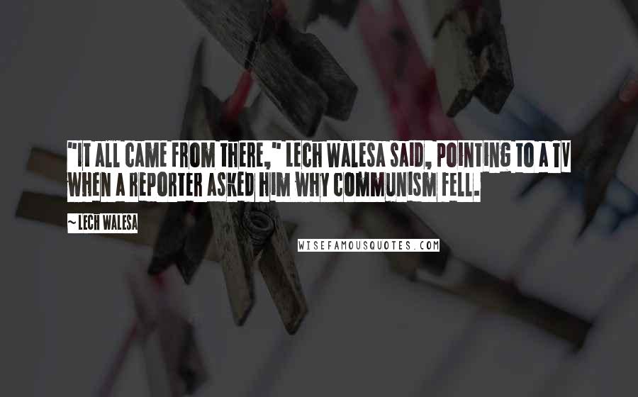 Lech Walesa Quotes: "It all came from there," Lech Walesa said, pointing to a TV when a reporter asked him why communism fell.