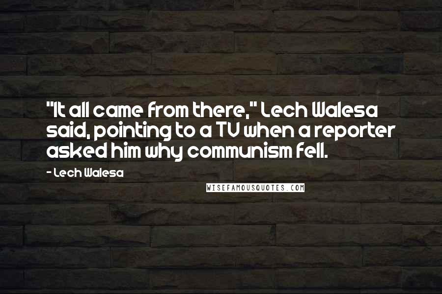 Lech Walesa Quotes: "It all came from there," Lech Walesa said, pointing to a TV when a reporter asked him why communism fell.