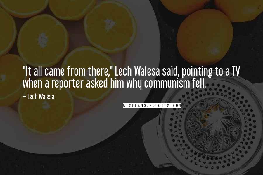 Lech Walesa Quotes: "It all came from there," Lech Walesa said, pointing to a TV when a reporter asked him why communism fell.