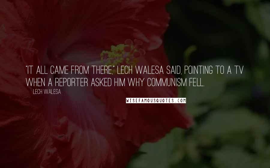 Lech Walesa Quotes: "It all came from there," Lech Walesa said, pointing to a TV when a reporter asked him why communism fell.