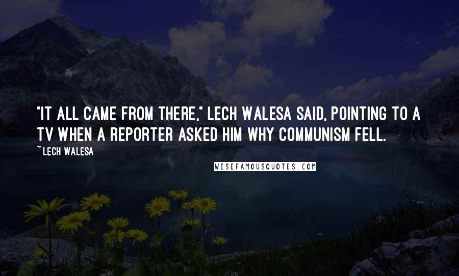 Lech Walesa Quotes: "It all came from there," Lech Walesa said, pointing to a TV when a reporter asked him why communism fell.