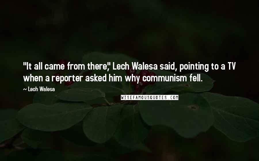 Lech Walesa Quotes: "It all came from there," Lech Walesa said, pointing to a TV when a reporter asked him why communism fell.