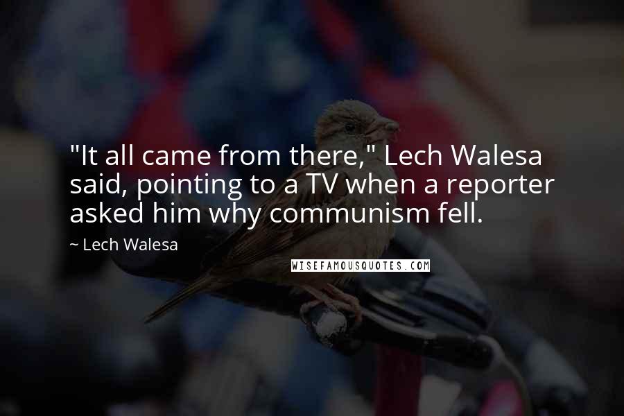 Lech Walesa Quotes: "It all came from there," Lech Walesa said, pointing to a TV when a reporter asked him why communism fell.