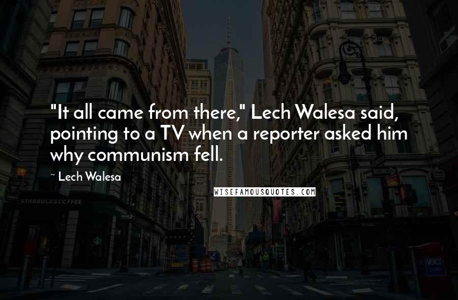 Lech Walesa Quotes: "It all came from there," Lech Walesa said, pointing to a TV when a reporter asked him why communism fell.