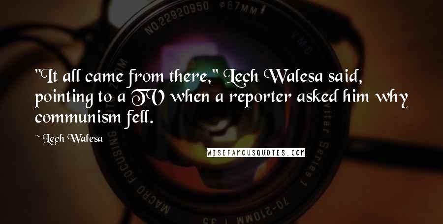 Lech Walesa Quotes: "It all came from there," Lech Walesa said, pointing to a TV when a reporter asked him why communism fell.