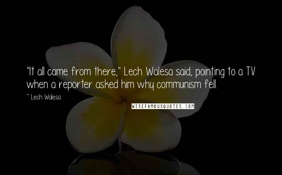 Lech Walesa Quotes: "It all came from there," Lech Walesa said, pointing to a TV when a reporter asked him why communism fell.