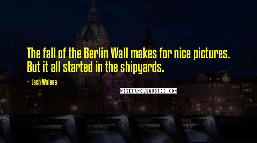 Lech Walesa Quotes: The fall of the Berlin Wall makes for nice pictures. But it all started in the shipyards.