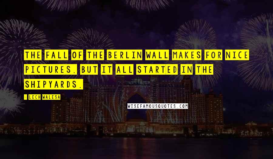 Lech Walesa Quotes: The fall of the Berlin Wall makes for nice pictures. But it all started in the shipyards.