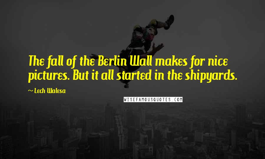 Lech Walesa Quotes: The fall of the Berlin Wall makes for nice pictures. But it all started in the shipyards.