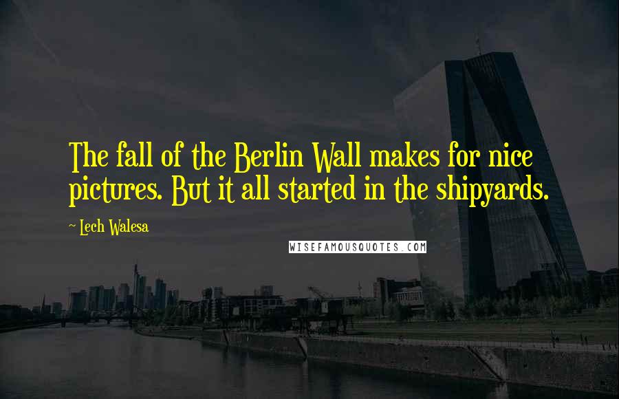 Lech Walesa Quotes: The fall of the Berlin Wall makes for nice pictures. But it all started in the shipyards.