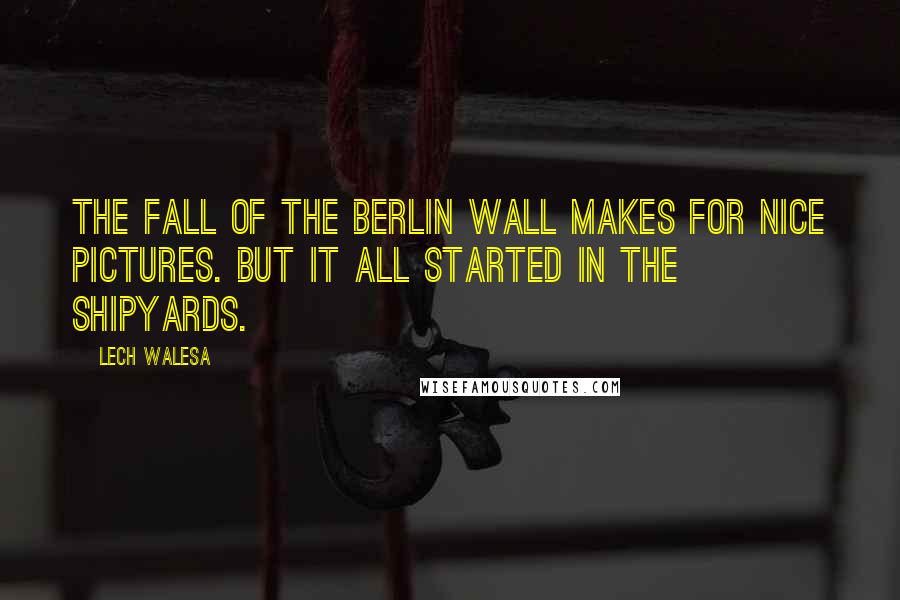 Lech Walesa Quotes: The fall of the Berlin Wall makes for nice pictures. But it all started in the shipyards.