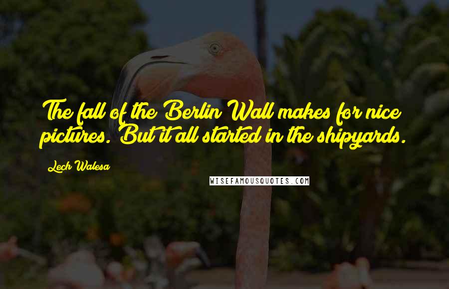 Lech Walesa Quotes: The fall of the Berlin Wall makes for nice pictures. But it all started in the shipyards.