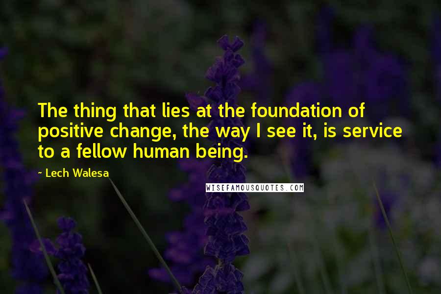 Lech Walesa Quotes: The thing that lies at the foundation of positive change, the way I see it, is service to a fellow human being.