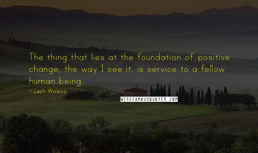 Lech Walesa Quotes: The thing that lies at the foundation of positive change, the way I see it, is service to a fellow human being.