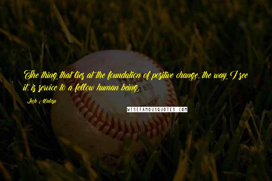 Lech Walesa Quotes: The thing that lies at the foundation of positive change, the way I see it, is service to a fellow human being.