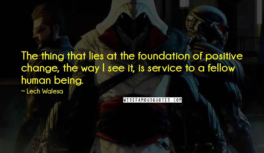 Lech Walesa Quotes: The thing that lies at the foundation of positive change, the way I see it, is service to a fellow human being.