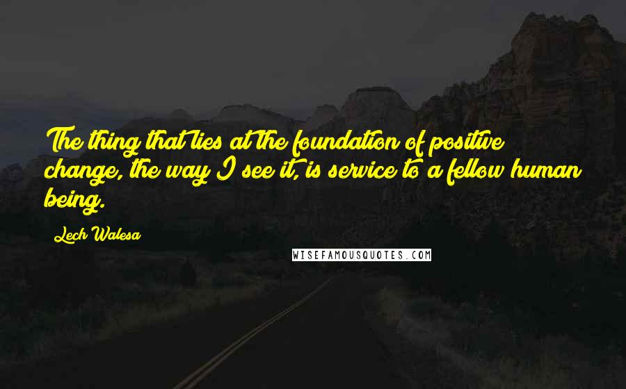 Lech Walesa Quotes: The thing that lies at the foundation of positive change, the way I see it, is service to a fellow human being.