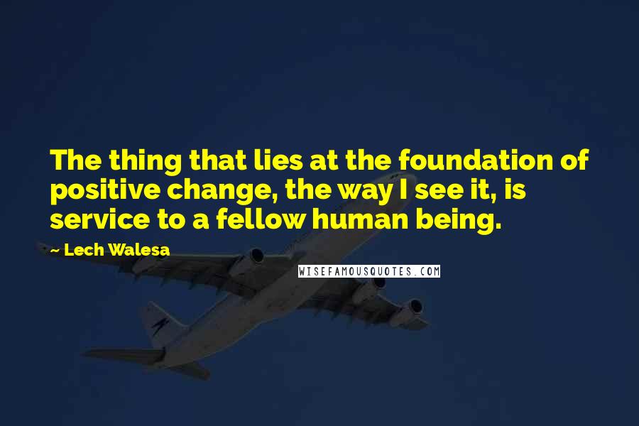 Lech Walesa Quotes: The thing that lies at the foundation of positive change, the way I see it, is service to a fellow human being.