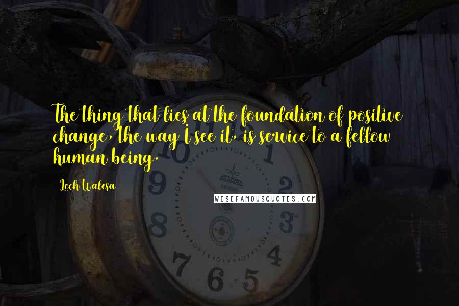 Lech Walesa Quotes: The thing that lies at the foundation of positive change, the way I see it, is service to a fellow human being.