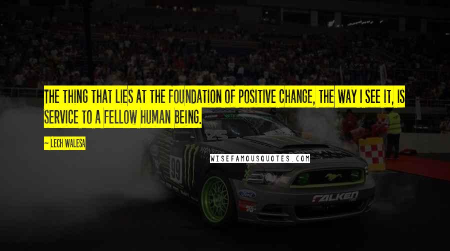 Lech Walesa Quotes: The thing that lies at the foundation of positive change, the way I see it, is service to a fellow human being.