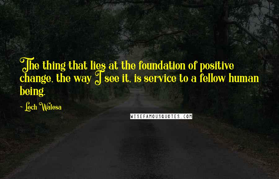 Lech Walesa Quotes: The thing that lies at the foundation of positive change, the way I see it, is service to a fellow human being.