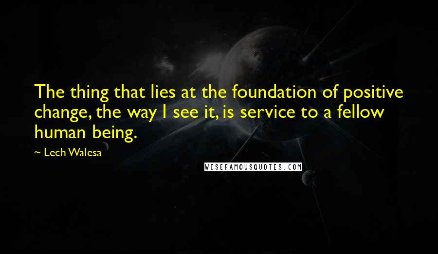 Lech Walesa Quotes: The thing that lies at the foundation of positive change, the way I see it, is service to a fellow human being.