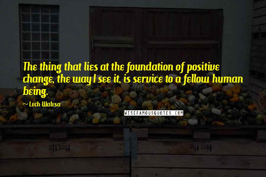 Lech Walesa Quotes: The thing that lies at the foundation of positive change, the way I see it, is service to a fellow human being.