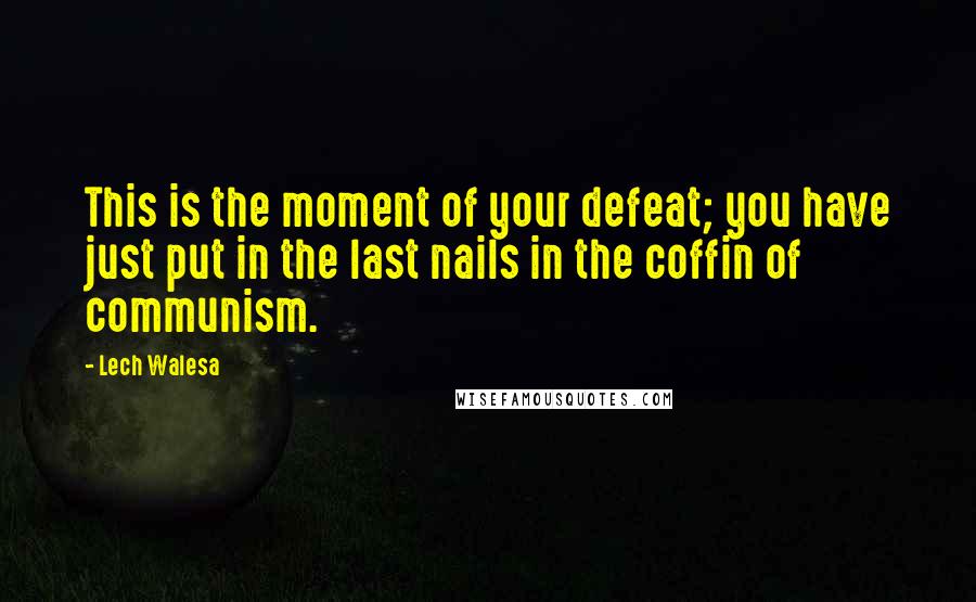 Lech Walesa Quotes: This is the moment of your defeat; you have just put in the last nails in the coffin of communism.