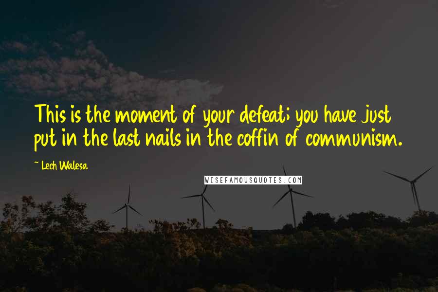 Lech Walesa Quotes: This is the moment of your defeat; you have just put in the last nails in the coffin of communism.