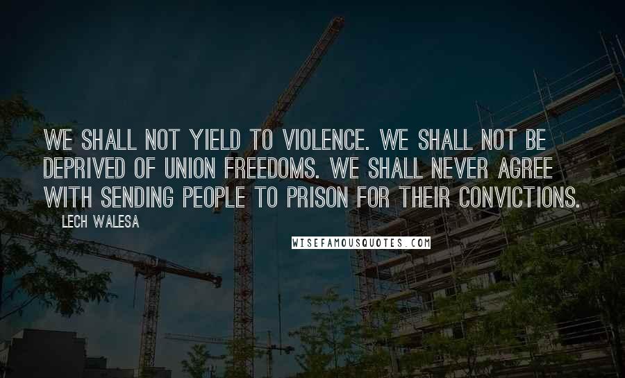 Lech Walesa Quotes: We shall not yield to violence. We shall not be deprived of union freedoms. We shall never agree with sending people to prison for their convictions.