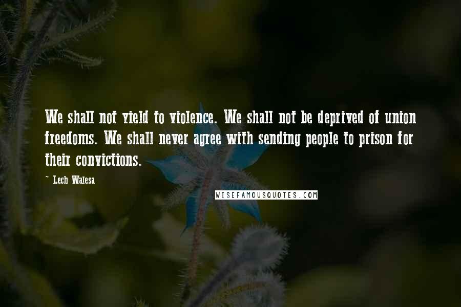 Lech Walesa Quotes: We shall not yield to violence. We shall not be deprived of union freedoms. We shall never agree with sending people to prison for their convictions.