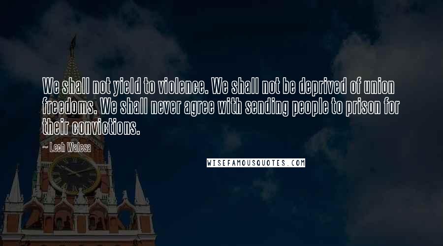 Lech Walesa Quotes: We shall not yield to violence. We shall not be deprived of union freedoms. We shall never agree with sending people to prison for their convictions.