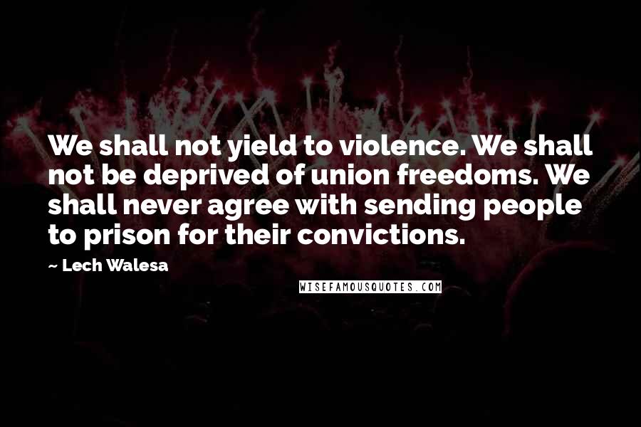 Lech Walesa Quotes: We shall not yield to violence. We shall not be deprived of union freedoms. We shall never agree with sending people to prison for their convictions.