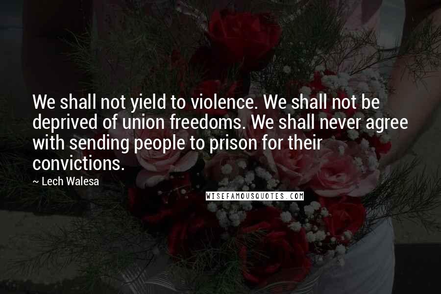 Lech Walesa Quotes: We shall not yield to violence. We shall not be deprived of union freedoms. We shall never agree with sending people to prison for their convictions.