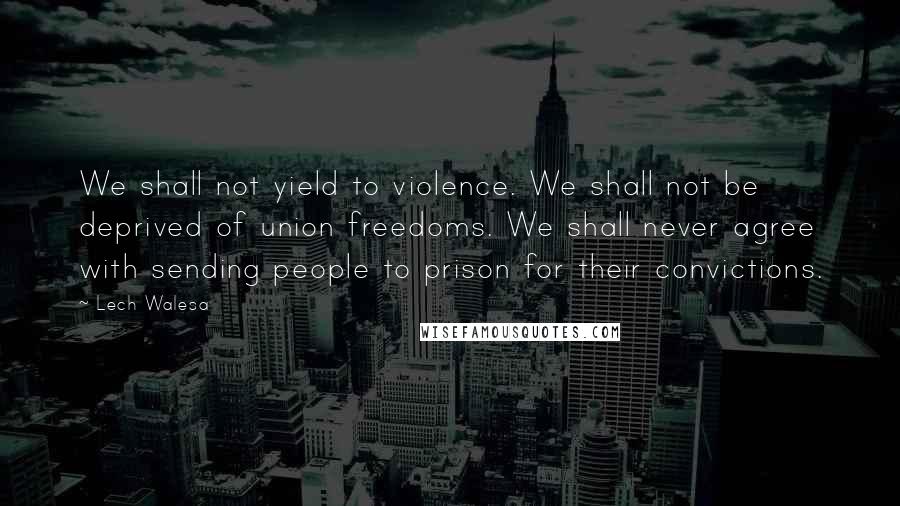 Lech Walesa Quotes: We shall not yield to violence. We shall not be deprived of union freedoms. We shall never agree with sending people to prison for their convictions.