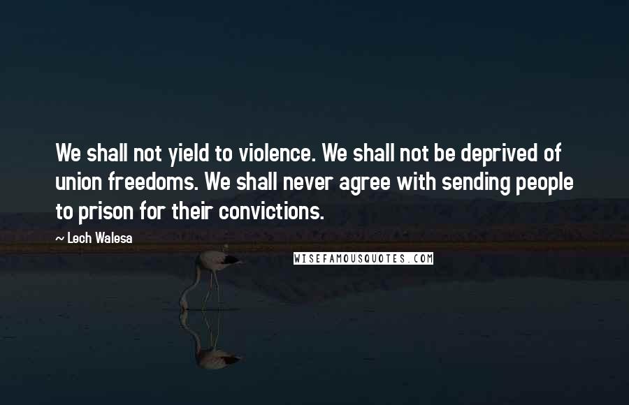 Lech Walesa Quotes: We shall not yield to violence. We shall not be deprived of union freedoms. We shall never agree with sending people to prison for their convictions.