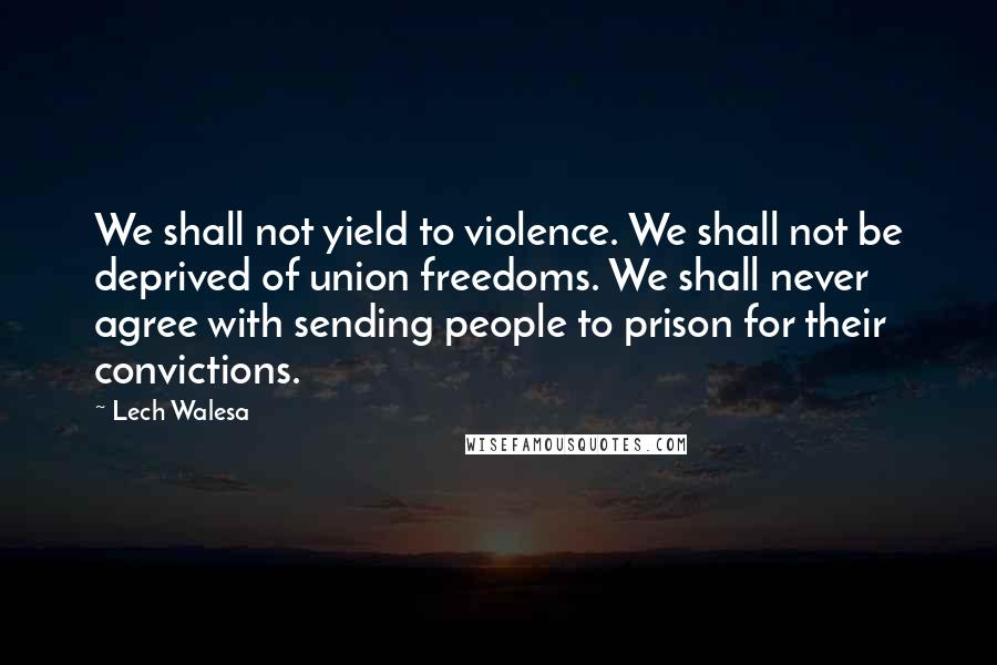 Lech Walesa Quotes: We shall not yield to violence. We shall not be deprived of union freedoms. We shall never agree with sending people to prison for their convictions.