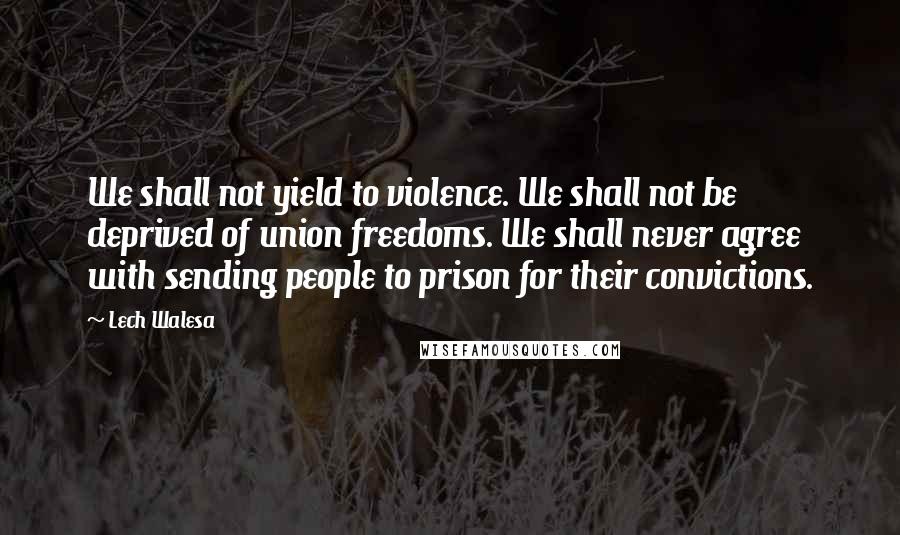 Lech Walesa Quotes: We shall not yield to violence. We shall not be deprived of union freedoms. We shall never agree with sending people to prison for their convictions.