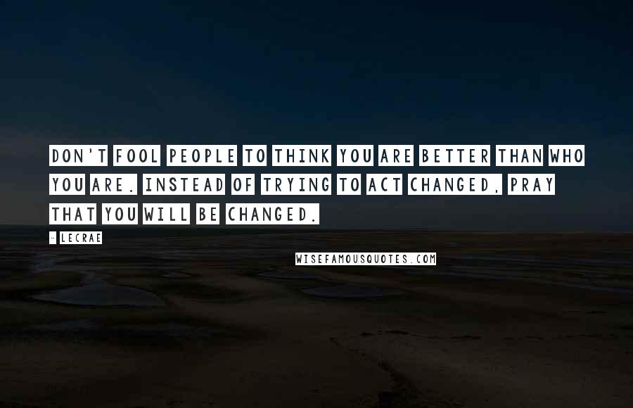 LeCrae Quotes: Don't fool people to think you are better than who you are. Instead of trying to act changed, pray that you will be changed.