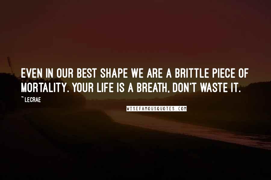 LeCrae Quotes: Even in our best shape we are a brittle piece of mortality. Your life is a breath, don't waste it.