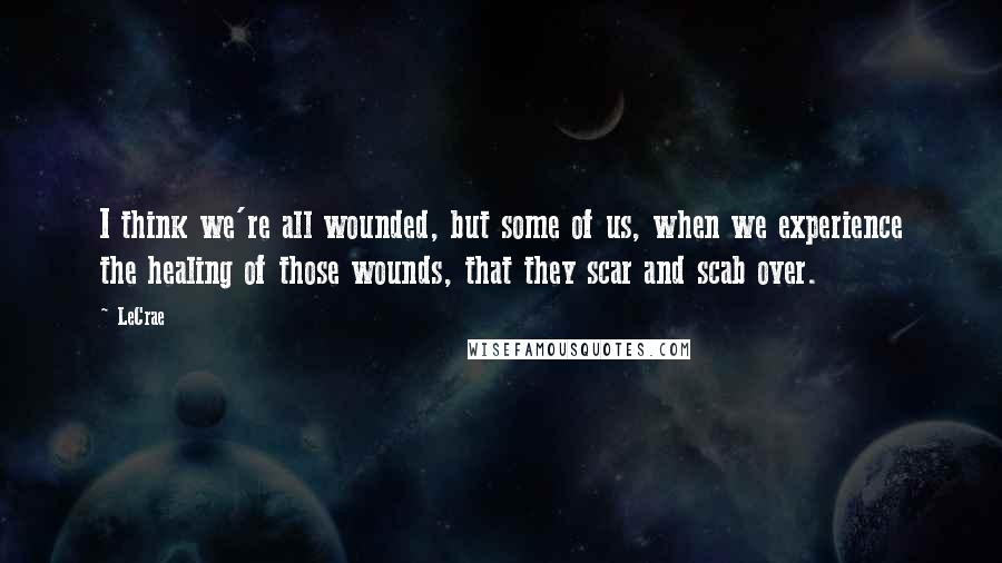 LeCrae Quotes: I think we're all wounded, but some of us, when we experience the healing of those wounds, that they scar and scab over.