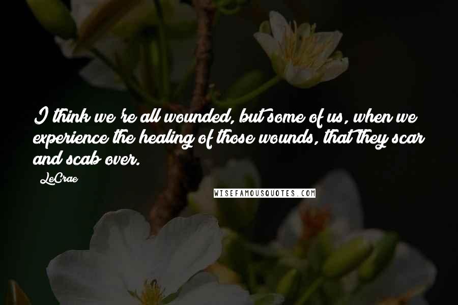LeCrae Quotes: I think we're all wounded, but some of us, when we experience the healing of those wounds, that they scar and scab over.