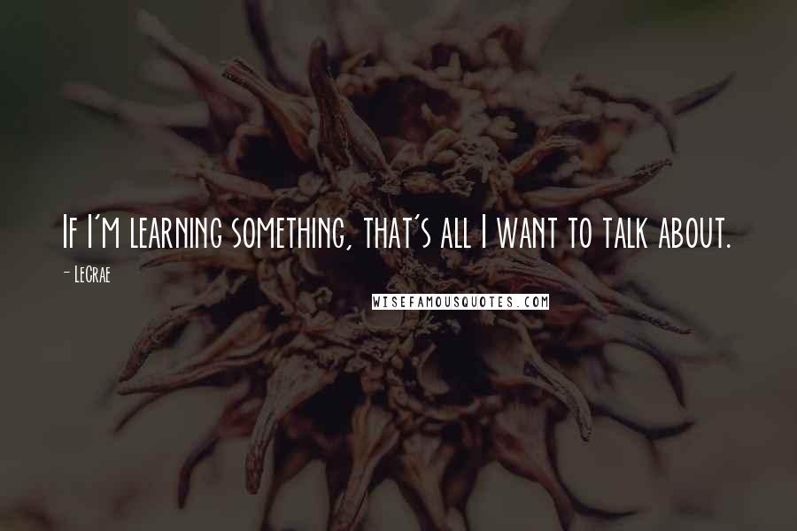 LeCrae Quotes: If I'm learning something, that's all I want to talk about.