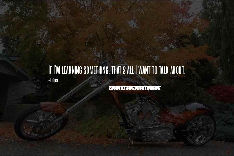 LeCrae Quotes: If I'm learning something, that's all I want to talk about.