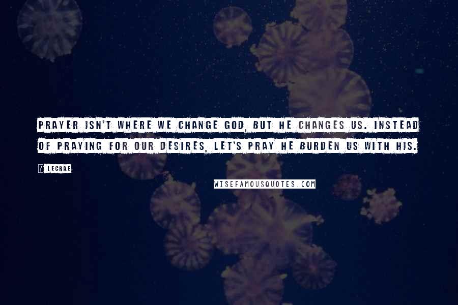 LeCrae Quotes: Prayer isn't where we change God, but He changes us. Instead of praying for OUR desires, let's pray He burden us with HIS.