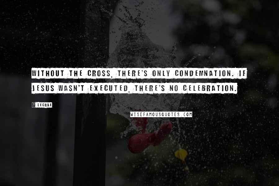 LeCrae Quotes: Without the cross, there's only condemnation. If Jesus wasn't executed, there's no celebration.