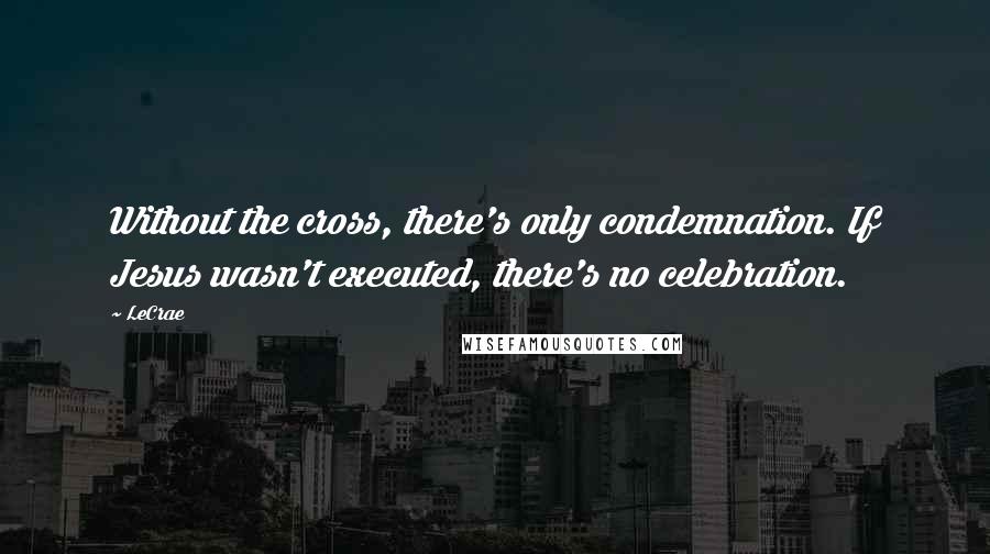 LeCrae Quotes: Without the cross, there's only condemnation. If Jesus wasn't executed, there's no celebration.