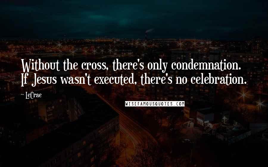 LeCrae Quotes: Without the cross, there's only condemnation. If Jesus wasn't executed, there's no celebration.