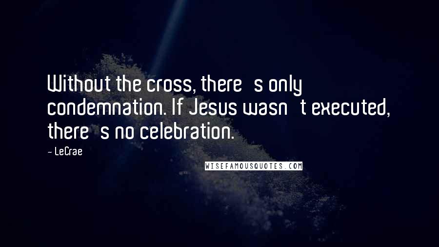 LeCrae Quotes: Without the cross, there's only condemnation. If Jesus wasn't executed, there's no celebration.