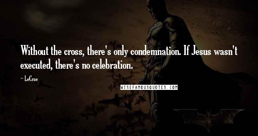 LeCrae Quotes: Without the cross, there's only condemnation. If Jesus wasn't executed, there's no celebration.